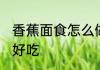 香蕉面食怎么做好吃 香蕉面食如何做好吃