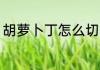 胡萝卜丁怎么切 切胡萝卜丁的小技巧