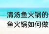 清汤鱼火锅的做法具体该怎么做 清汤鱼火锅如何做