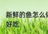 新鲜的鱼怎么做好吃 新鲜的鱼如何做好吃
