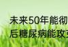 未来50年能彻底攻破糖尿病吗  50年后糖尿病能攻克吗