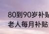 80到90岁补贴政策详情   80—90岁老人每月补贴多少钱