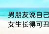 男朋友说自己不好看怎么回（男生说女生长得可丑，是什么意思啊）