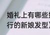 婚礼上有哪些好看的新娘发型（最流行的新娘发型）