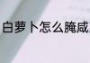 白萝卜怎么腌咸菜 白萝卜腌咸菜方法