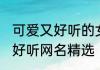 可爱又好听的女生网名 女生简短可爱好听网名精选