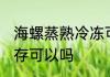 海螺蒸熟冷冻可以吗 海螺蒸熟冷冻保存可以吗