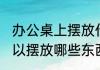 办公桌上摆放什么小物件 办公桌上可以摆放哪些东西