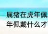 属猪在虎年佩戴什么旺桃花 属猪在虎年佩戴什么才可以旺桃花