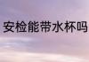 安检能带水杯吗 安检可以带水杯的吗