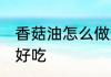 香菇油怎么做好吃又香 怎么做香菇油好吃