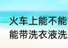 火车上能不能带洗衣液洗发水 火车上能带洗衣液洗发水吗