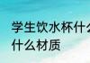 学生饮水杯什么材质好 学生饮水杯买什么材质