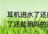 耳机进水了还能用吗（关于耳机进水了还能用吗的简单科普）