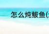 怎么炖鲅鱼(怎么炖鲅鱼最好吃)