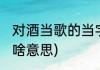 对酒当歌的当字什么意思(对酒当歌是啥意思)