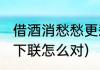 借酒消愁愁更愁下联(借酒消愁愁更愁下联怎么对)