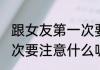 跟女友第一次要注意什么(跟女友第一次要注意什么呢)