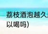 荔枝酒泡越久越好吗(荔枝酒泡久了可以喝吗)