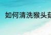 如何清洗猴头菇(怎么清洗猴头菇?)