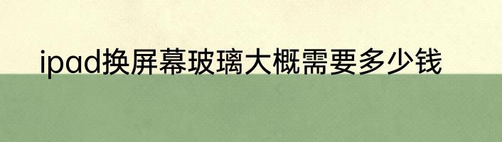 ipad换屏幕玻璃大概需要多少钱