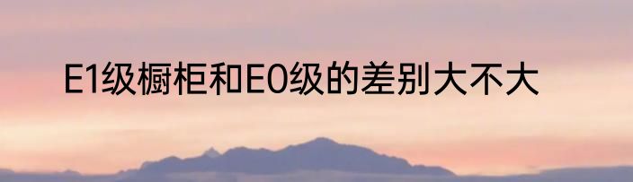 E1级橱柜和E0级的差别大不大