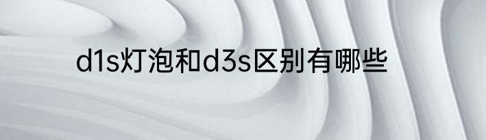 d1s灯泡和d3s区别有哪些