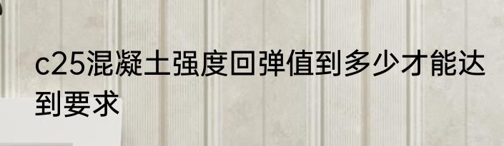 c25混凝土强度回弹值到多少才能达到要求