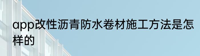 app改性沥青防水卷材施工方法是怎样的