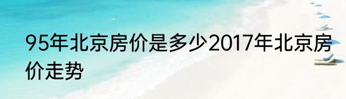 95年北京房价是多少2017年北京房价走势