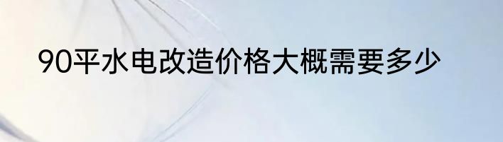 90平水电改造价格大概需要多少