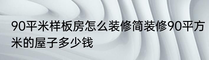 90平米样板房怎么装修简装修90平方米的屋子多少钱