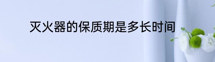 灭火器的保质期是多长时间