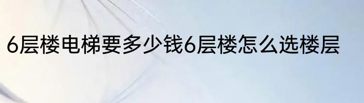 6层楼电梯要多少钱6层楼怎么选楼层