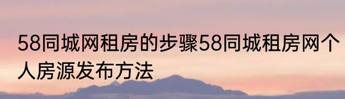 58同城网租房的步骤58同城租房网个人房源发布方法