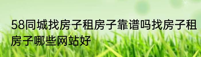 58同城找房子租房子靠谱吗找房子租房子哪些网站好
