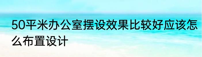 50平米办公室摆设效果比较好应该怎么布置设计