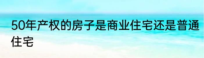 50年产权的房子是商业住宅还是普通住宅