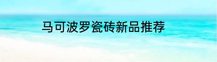 马可波罗瓷砖新品推荐