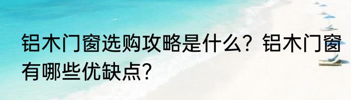 铝木门窗选购攻略是什么？铝木门窗有哪些优缺点？