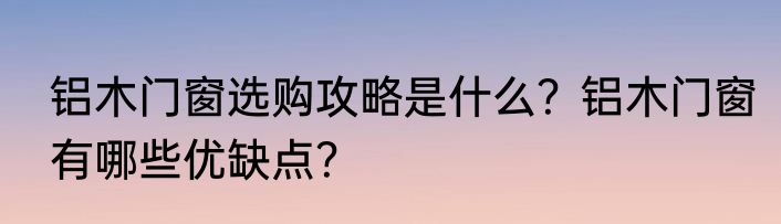 铝木门窗选购攻略是什么？铝木门窗有哪些优缺点？
