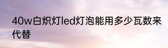 40w白炽灯led灯泡能用多少瓦数来代替