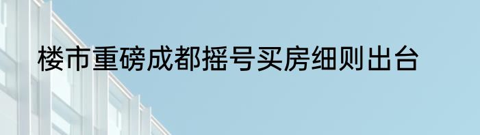 楼市重磅成都摇号买房细则出台