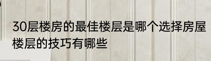 30层楼房的最佳楼层是哪个选择房屋楼层的技巧有哪些
