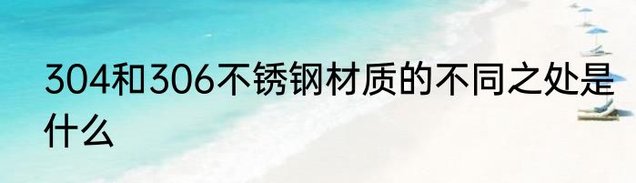 304和306不锈钢材质的不同之处是什么