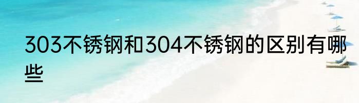 303不锈钢和304不锈钢的区别有哪些
