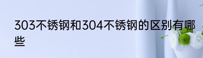 303不锈钢和304不锈钢的区别有哪些