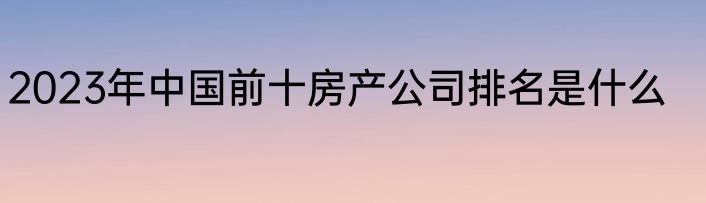 2023年中国前十房产公司排名是什么