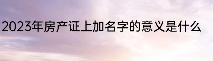 2023年房产证上加名字的意义是什么