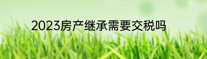 2023房产继承需要交税吗